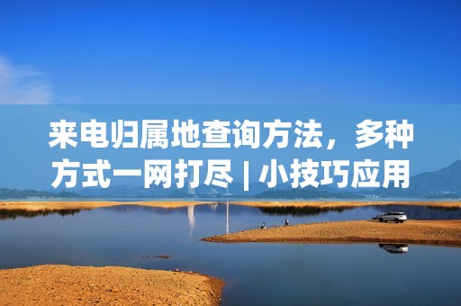 来电归属地查询方法，多种方式一网打尽 | 小技巧应用