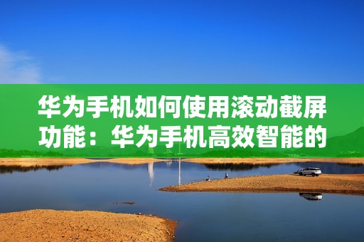 华为手机如何使用滚动截屏功能：华为手机高效智能的滚动截屏技巧教程