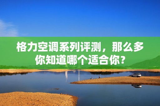 格力空调系列评测，那么多你知道哪个适合你？
