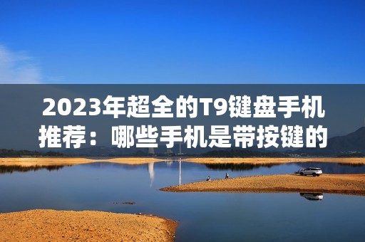 2023年超全的T9键盘手机推荐:哪些手机是带按键的智能手机?