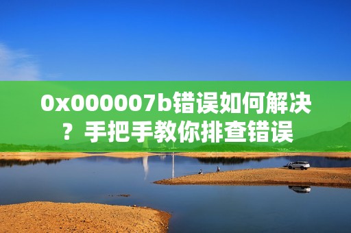 0x000007b错误如何解决？手把手教你排查错误