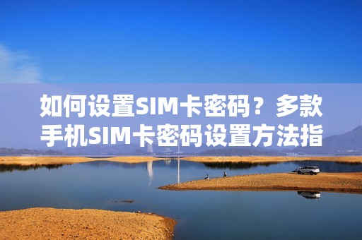 如何设置SIM卡密码？多款手机SIM卡密码设置方法指导