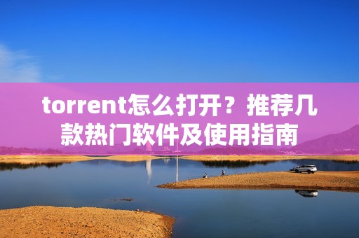 torrent怎么打开?推荐几款热门软件及使用指南