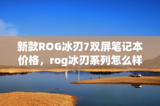 新款ROG冰刃7双屏笔记本价格，rog冰刃系列怎么样