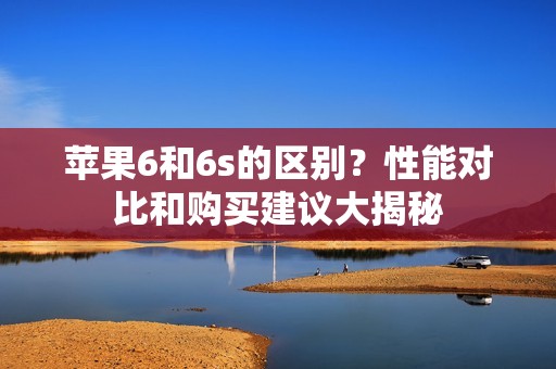 苹果6和6s的区别?性能对比和购买建议大揭秘