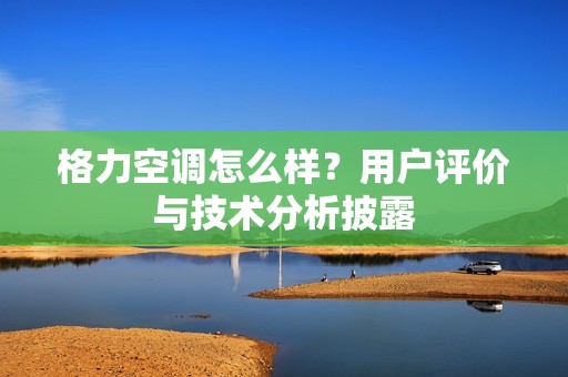 格力空调怎么样？用户评价与技术分析披露