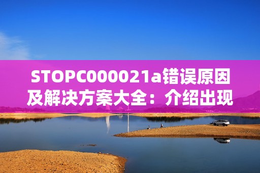 STOPC000021a错误原因及解决方案大全：介绍出现该问题可能的原因列出对应的解决办法以及对应的情况