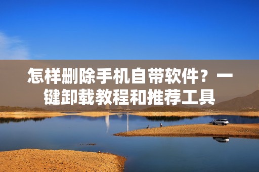 怎样删除手机自带软件？一键卸载教程和推荐工具