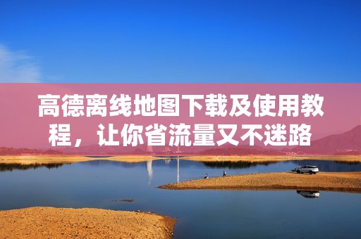 高德离线地图下载及使用教程，让你省流量又不迷路