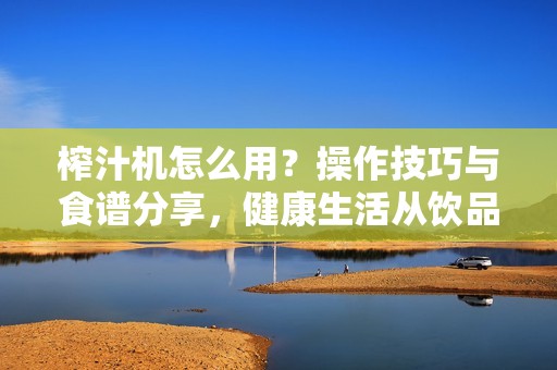 榨汁机怎么用?操作技巧与食谱分享,健康生活从饮品开始