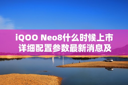 iQOO Neo8什么时候上市 详细配置参数最新消息及价格多少钱