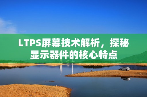 LTPS屏幕技术解析，探秘显示器件的核心特点