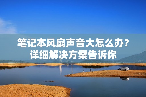 笔记本风扇声音大怎么办？详细解决方案告诉你