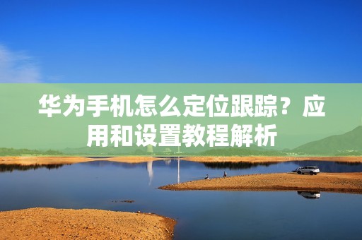 华为手机怎么定位跟踪？应用和设置教程解析