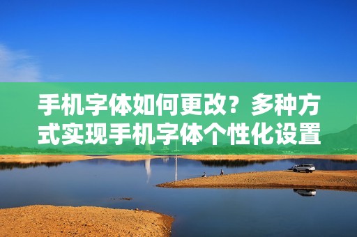 手机字体如何更改？多种方式实现手机字体个性化设置